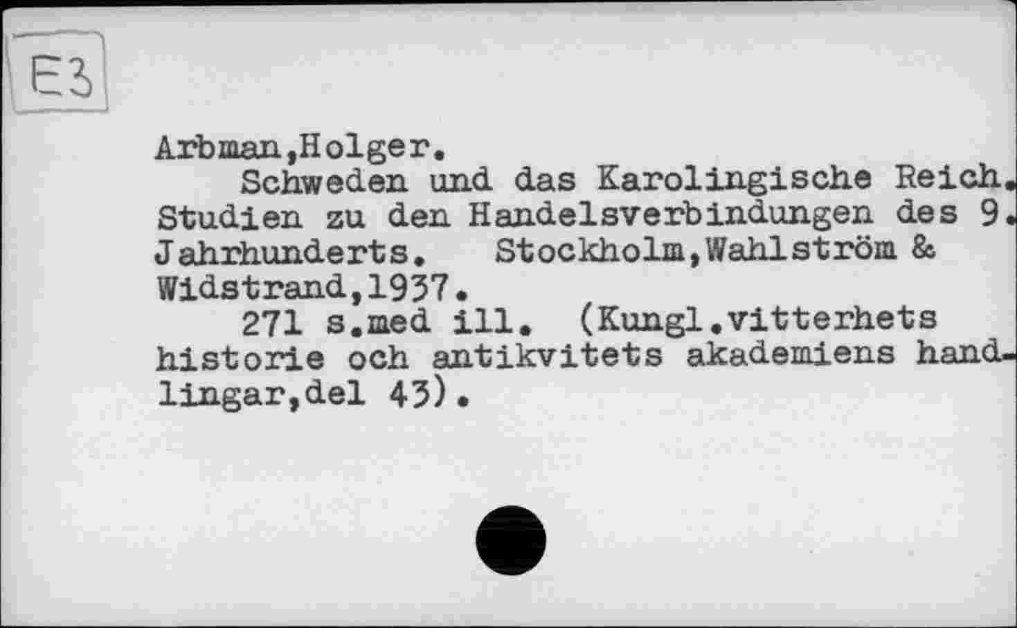 ﻿Arb man,Holger.
Schweden und das Karolingische Reich. Studien zu den Handelsverbindungen des 9. Jahrhunderts.	Stockholm,Wahlström 8a
Widstrand,1937.
271 s.med ill. (Kungl.vitterhets historié och antikvitets akademiens hand-lingar,del 43)•